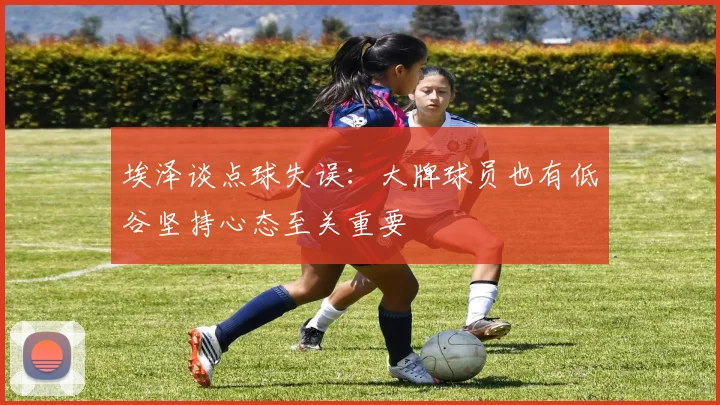 埃泽谈点球失误：大牌球员也有低谷坚持心态至关重要