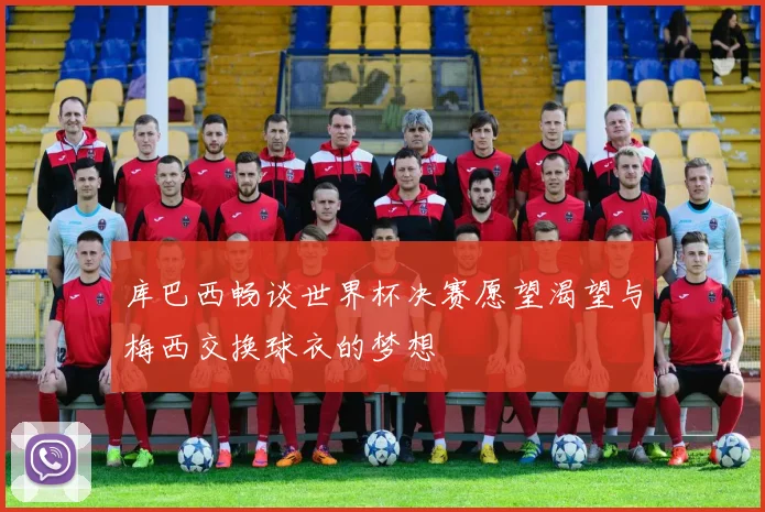 库巴西畅谈世界杯决赛愿望渴望与梅西交换球衣的梦想