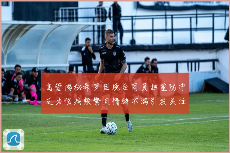 高管揭秘希罗困境合同负担重防守乏力伤病频繁且情绪不满引发关注