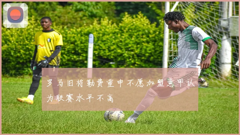 罗马旧将勒费重申不愿加盟意甲认为联赛水平不高