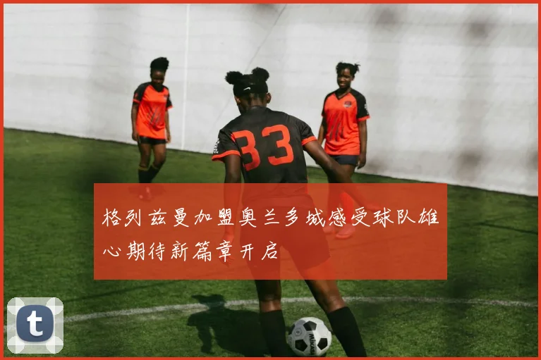 格列兹曼加盟奥兰多城感受球队雄心期待新篇章开启