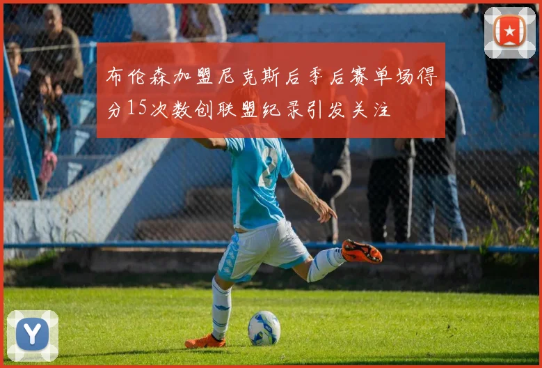 布伦森加盟尼克斯后季后赛单场得分15次数创联盟纪录引发关注