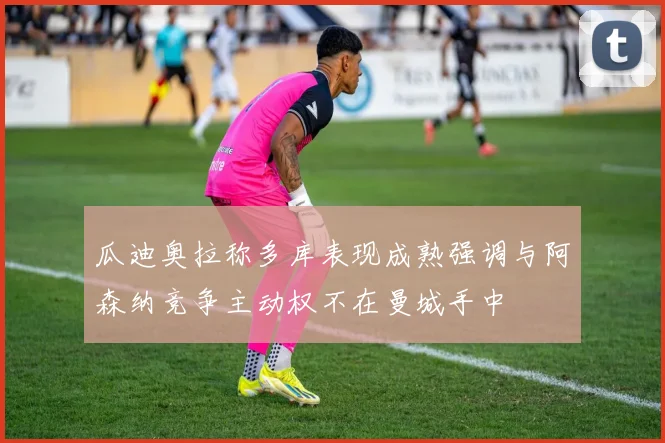 瓜迪奥拉称多库表现成熟强调与阿森纳竞争主动权不在曼城手中