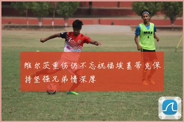 维尔茨重伤仍不忘祝福埃基蒂克保持坚强兄弟情深厚