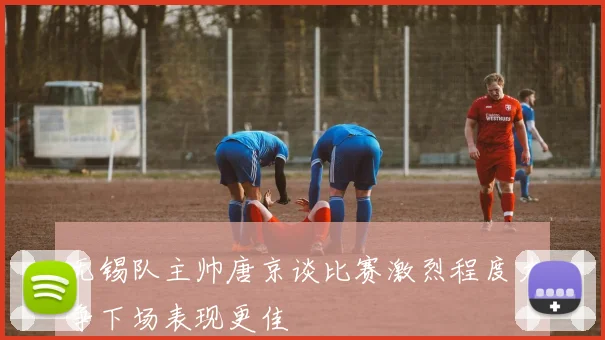 无锡队主帅唐京谈比赛激烈程度力争下场表现更佳