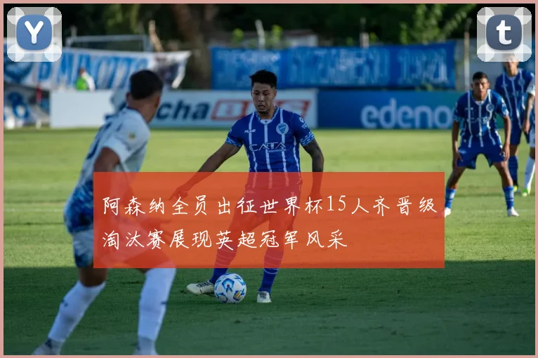 阿森纳全员出征世界杯15人齐晋级淘汰赛展现英超冠军风采
