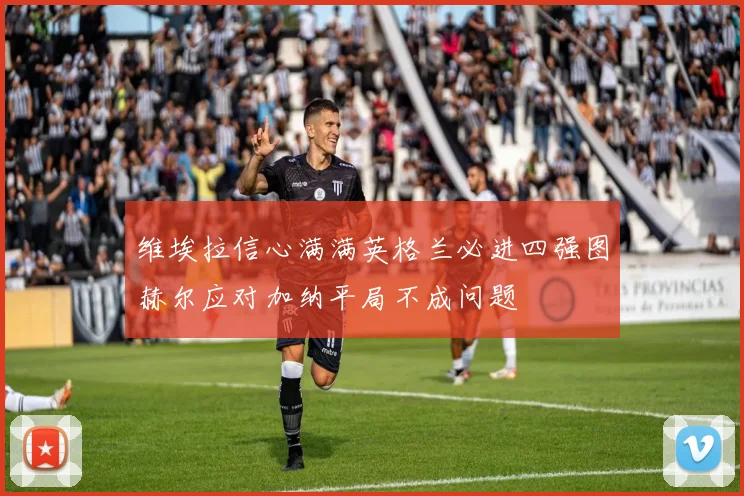 维埃拉信心满满英格兰必进四强图赫尔应对加纳平局不成问题