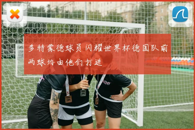 多特蒙德球员闪耀世界杯德国队前两球均由他们打进