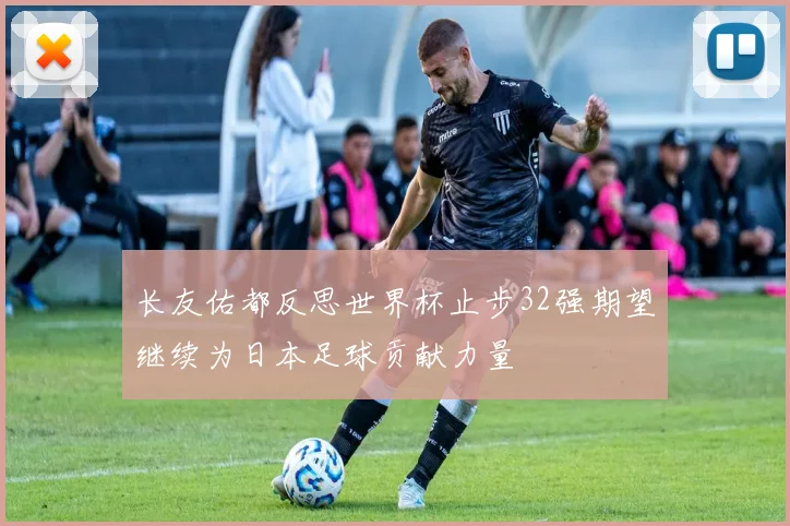 长友佑都反思世界杯止步32强期望继续为日本足球贡献力量