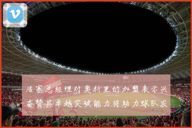 活塞总经理对奥科里的加盟表示兴奋赞其卓越突破能力将助力球队发展