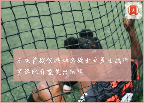 东决首战伤病动态骑士全员出战阿努诺比有望复出助阵