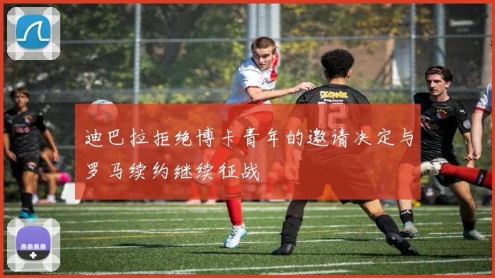 迪巴拉拒绝博卡青年的邀请决定与罗马续约继续征战