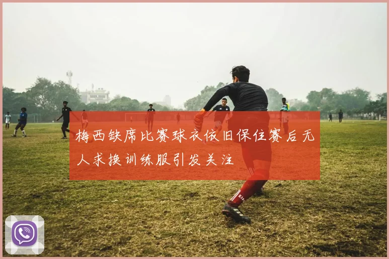 梅西缺席比赛球衣依旧保住赛后无人求换训练服引发关注
