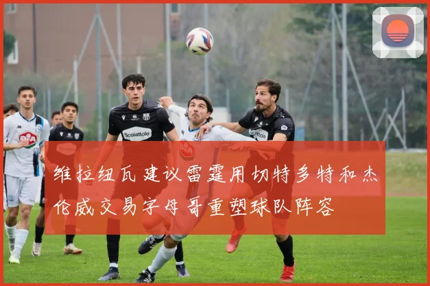 维拉纽瓦建议雷霆用切特多特和杰伦威交易字母哥重塑球队阵容