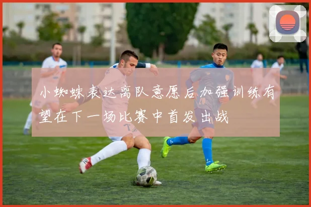 小蜘蛛表达离队意愿后加强训练有望在下一场比赛中首发出战
