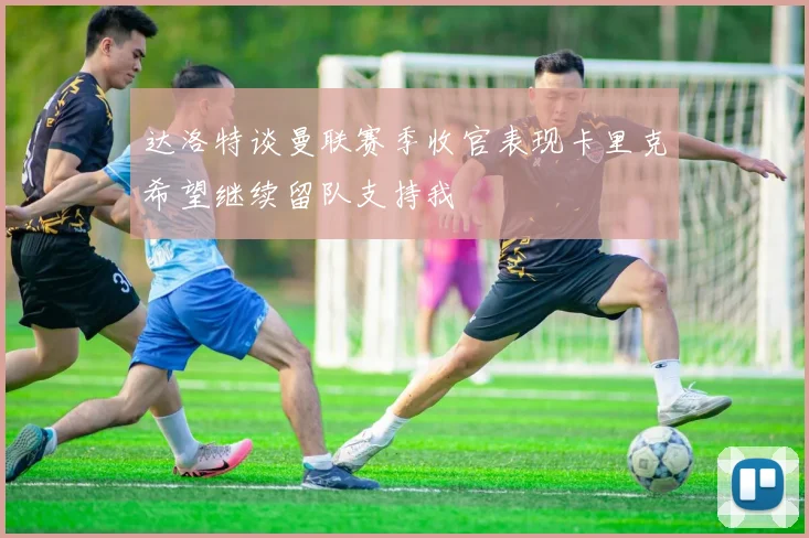 达洛特谈曼联赛季收官表现卡里克希望继续留队支持我