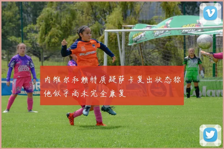 内维尔和赖特质疑萨卡复出状态称他似乎尚未完全康复