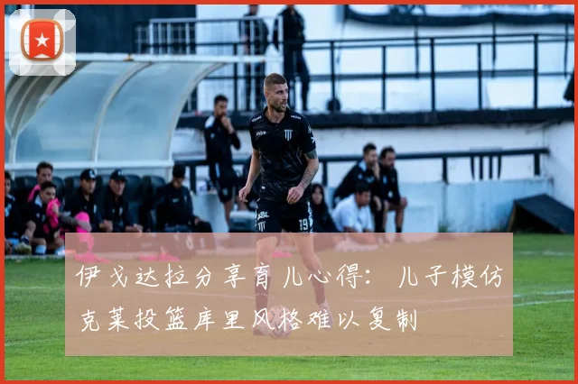 伊戈达拉分享育儿心得：儿子模仿克莱投篮库里风格难以复制