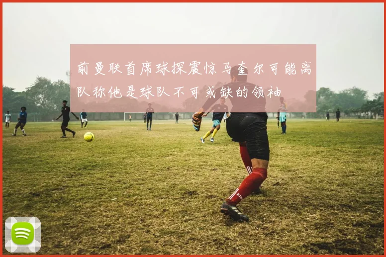 前曼联首席球探震惊马奎尔可能离队称他是球队不可或缺的领袖